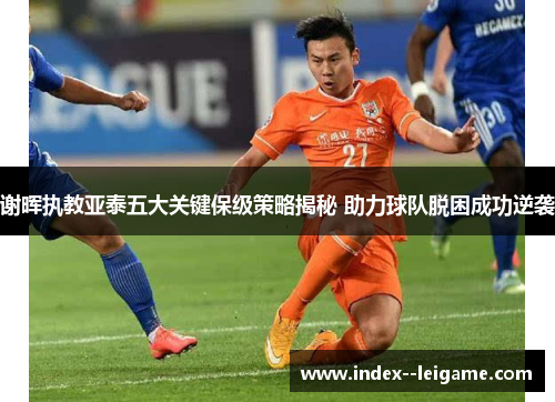 谢晖执教亚泰五大关键保级策略揭秘 助力球队脱困成功逆袭