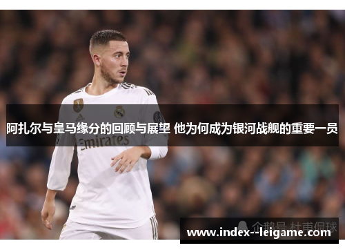 阿扎尔与皇马缘分的回顾与展望 他为何成为银河战舰的重要一员