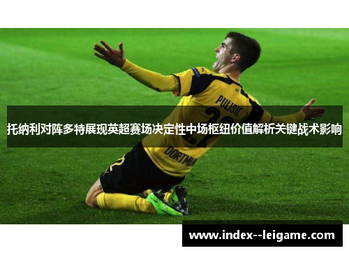 托纳利对阵多特展现英超赛场决定性中场枢纽价值解析关键战术影响